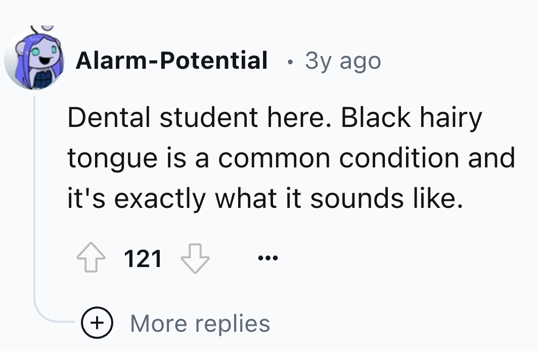 circle - AlarmPotential . 3y ago Dental student here. Black hairy tongue is a common condition and it's exactly what it sounds . 121 More replies